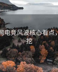 黑料官网电竞风波核心看点，一起深挖