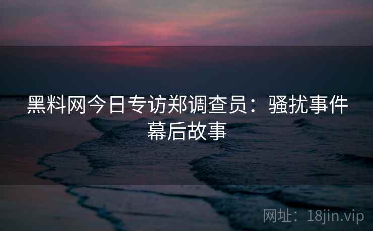黑料网今日专访郑调查员:骚扰事件幕后故事 黑料网今日专访郑调查员:骚扰事件幕后故事