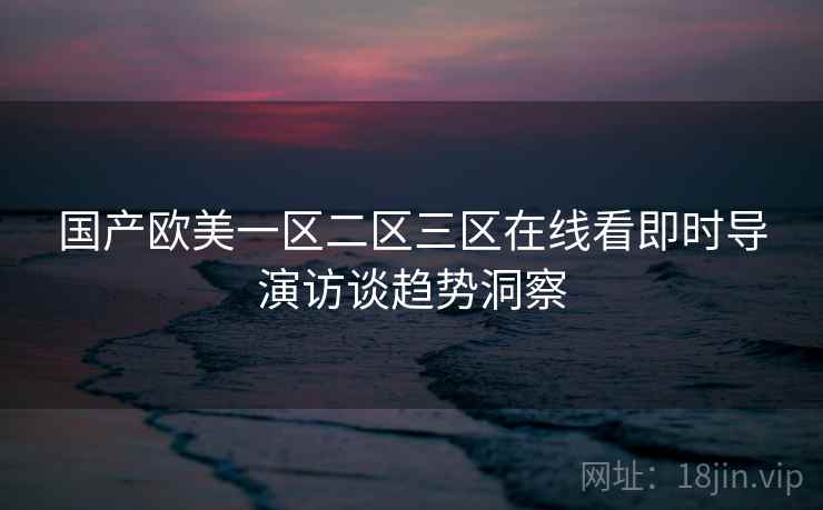 国产欧美一区二区三区在线看即时导演访谈趋势洞察